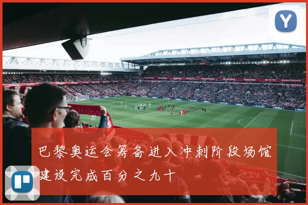 巴黎奥运会筹备进入冲刺阶段场馆建设完成百分之九十