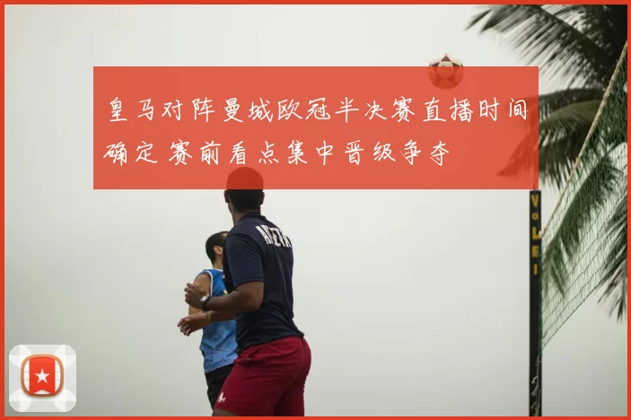 皇马对阵曼城欧冠半决赛直播时间确定 赛前看点集中晋级争夺