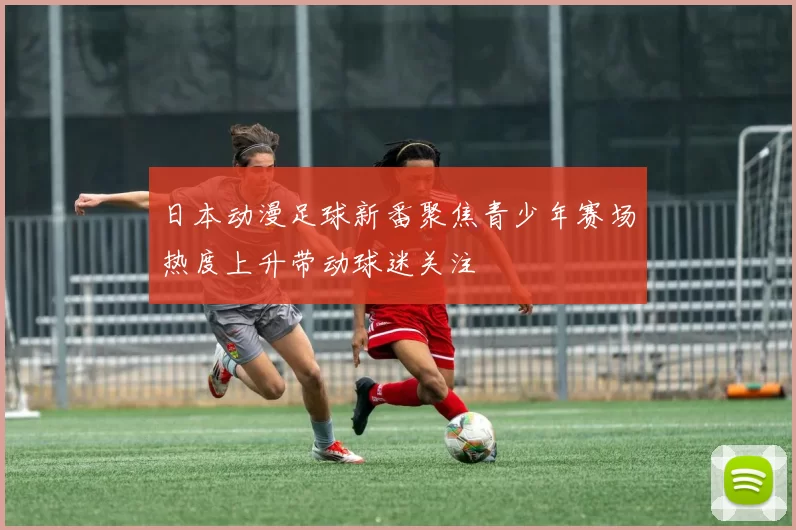 日本动漫足球新番聚焦青少年赛场热度上升带动球迷关注
