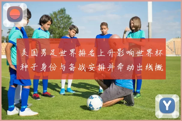 美国男足世界排名上升影响世界杯种子身份与备战安排并牵动出线概率