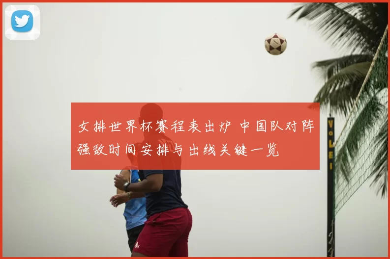 女排世界杯赛程表出炉 中国队对阵强敌时间安排与出线关键一览
