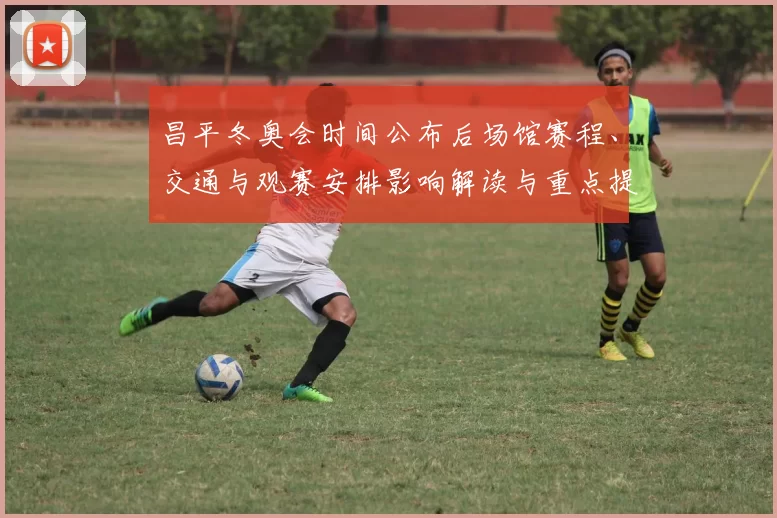 昌平冬奥会时间公布后场馆赛程、交通与观赛安排影响解读与重点提示