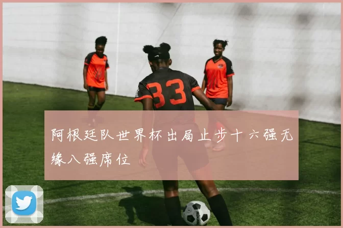 阿根廷队世界杯出局止步十六强无缘八强席位