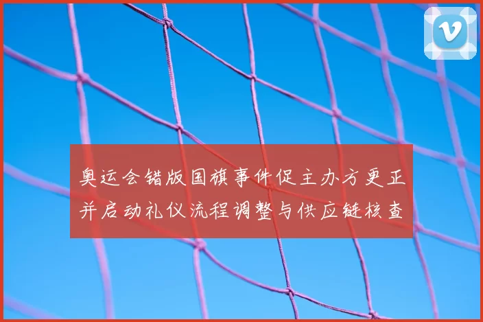 奥运会错版国旗事件促主办方更正并启动礼仪流程调整与供应链核查