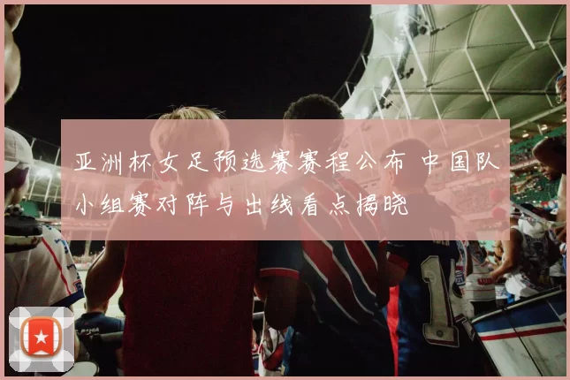 亚洲杯女足预选赛赛程公布 中国队小组赛对阵与出线看点揭晓