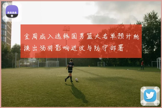 金周成入选韩国男篮大名单预计轮换出场将影响进攻与防守部署