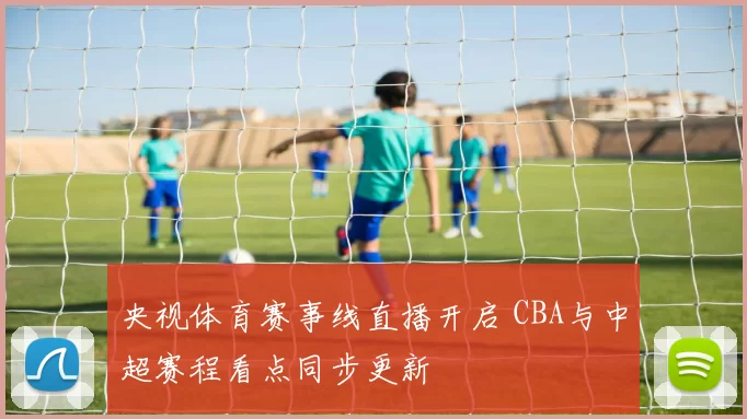 央视体育赛事线直播开启 CBA与中超赛程看点同步更新