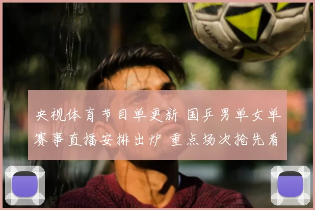 央视体育节目单更新 国乒男单女单赛事直播安排出炉 重点场次抢先看