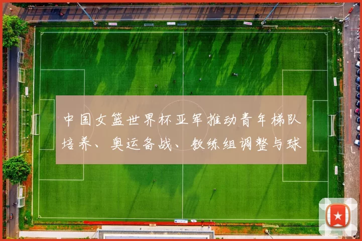 中国女篮世界杯亚军推动青年梯队培养、奥运备战、教练组调整与球员选材