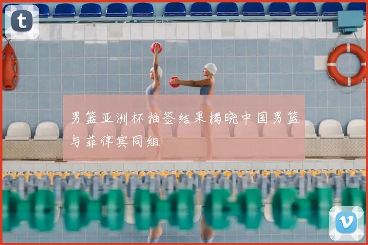 男篮亚洲杯抽签结果揭晓中国男篮与菲律宾同组