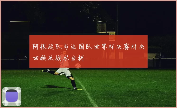 阿根廷队与法国队世界杯决赛对决回顾及战术分析
