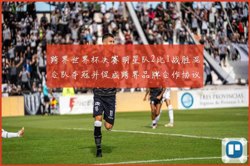 跨界世界杯决赛明星队2比1战胜混合队夺冠并促成跨界品牌合作协议签署