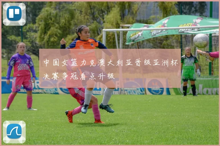 中国女篮力克澳大利亚晋级亚洲杯决赛争冠看点升级