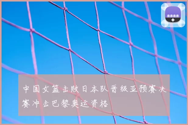 中国女篮击败日本队晋级亚预赛决赛冲击巴黎奥运资格