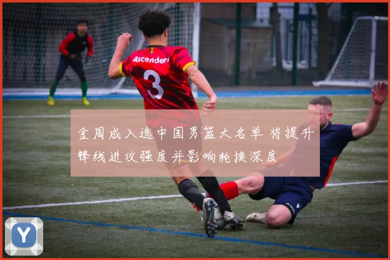 金周成入选中国男篮大名单 将提升锋线进攻强度并影响轮换深度