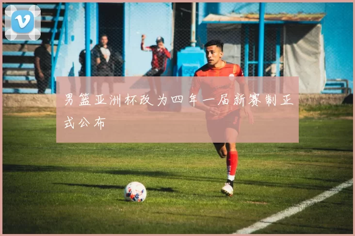 男篮亚洲杯改为四年一届新赛制正式公布