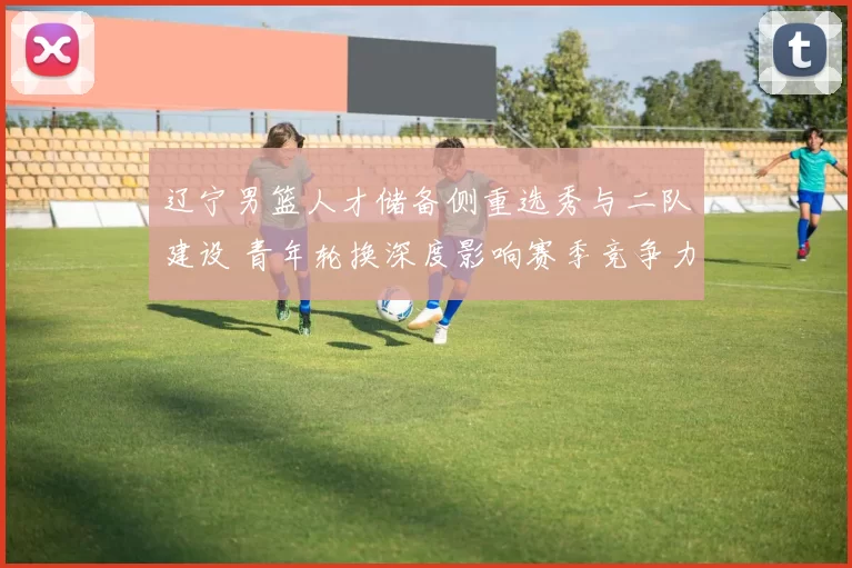 辽宁男篮人才储备侧重选秀与二队建设 青年轮换深度影响赛季竞争力