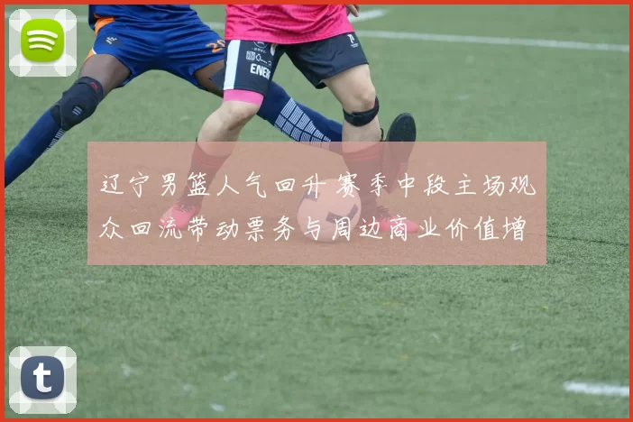 辽宁男篮人气回升 赛季中段主场观众回流带动票务与周边商业价值增长