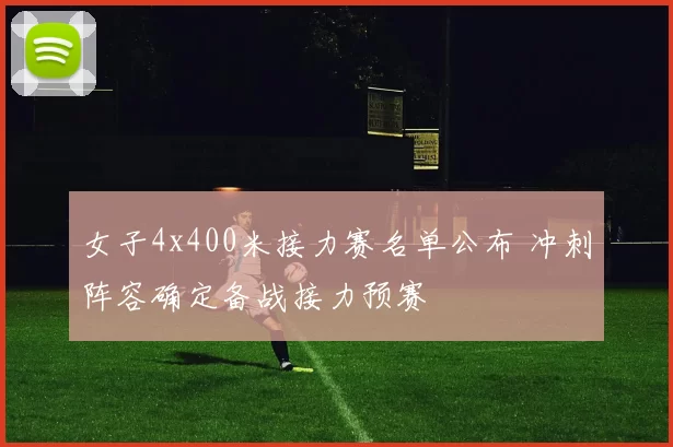 女子4x400米接力赛名单公布 冲刺阵容确定备战接力预赛