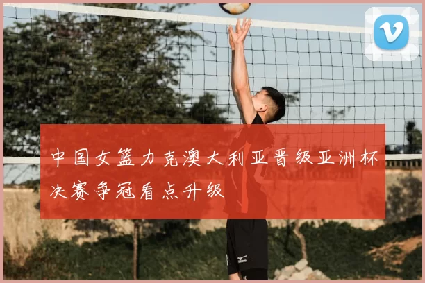 中国女篮力克澳大利亚晋级亚洲杯决赛争冠看点升级