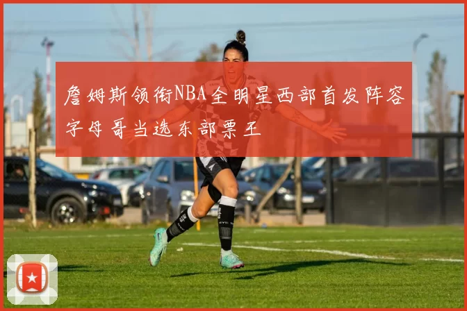 詹姆斯领衔NBA全明星西部首发阵容字母哥当选东部票王