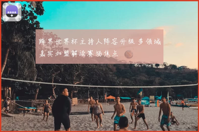 跨界世界杯主持人阵容升级 多领域嘉宾加盟解读赛场焦点