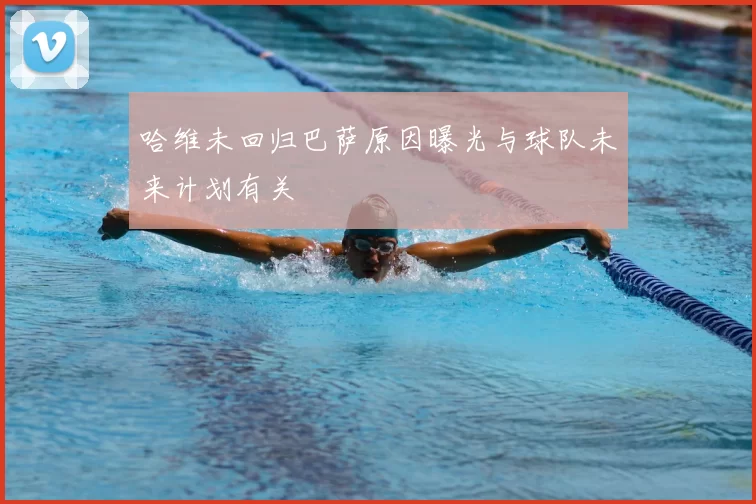 哈维未回归巴萨原因曝光与球队未来计划有关