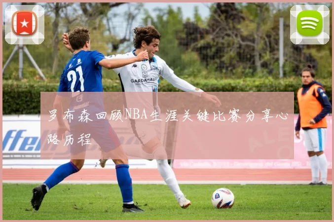 罗布森回顾NBA生涯关键比赛分享心路历程