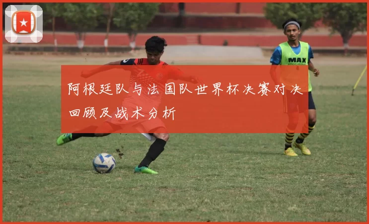 阿根廷队与法国队世界杯决赛对决回顾及战术分析