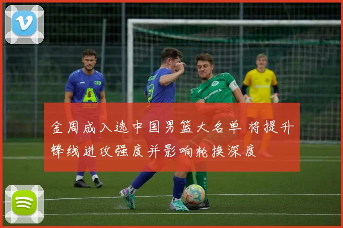 金周成入选中国男篮大名单 将提升锋线进攻强度并影响轮换深度