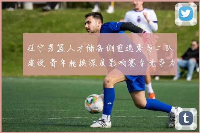 辽宁男篮人才储备侧重选秀与二队建设 青年轮换深度影响赛季竞争力