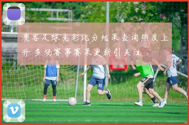 澳客足球竞彩比分结果查询热度上升 多场赛事赛果更新引关注