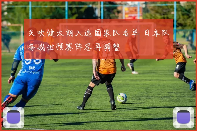 矢吹健太朗入选国家队名单 日本队备战世预赛阵容再调整